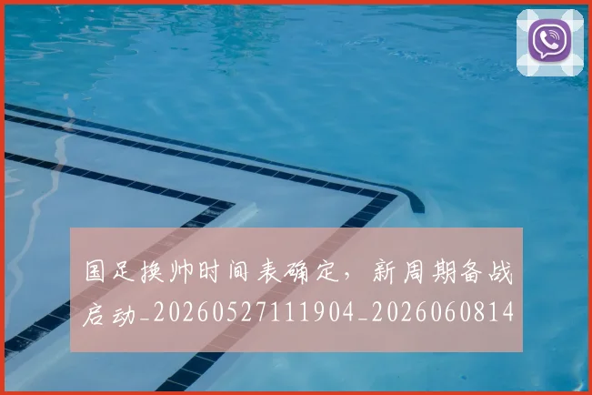 国足换帅时间表确定，新周期备战启动_20260527111904_20260608142926