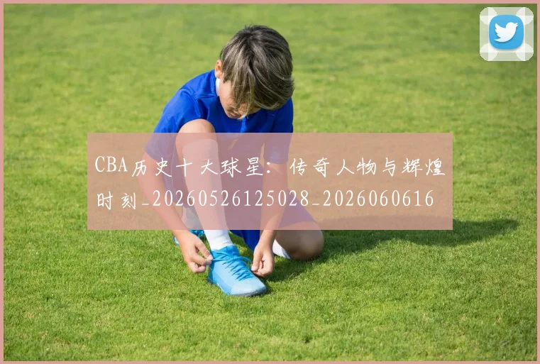 CBA历史十大球星:传奇人物与辉煌时刻_20260526125028_20260606165151