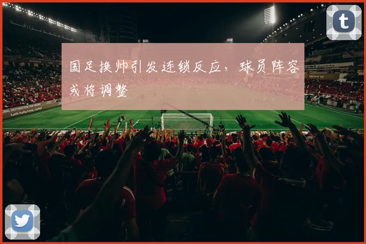 国足换帅引发连锁反应,球员阵容或将调整