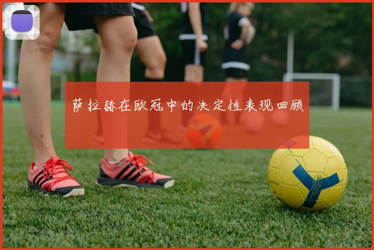 萨拉赫在欧冠中的决定性表现回顾