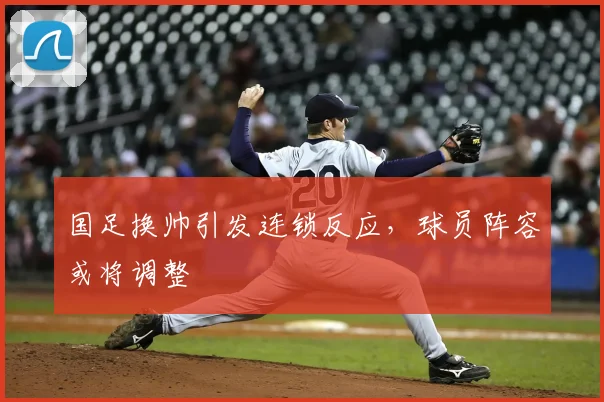 国足换帅引发连锁反应，球员阵容或将调整