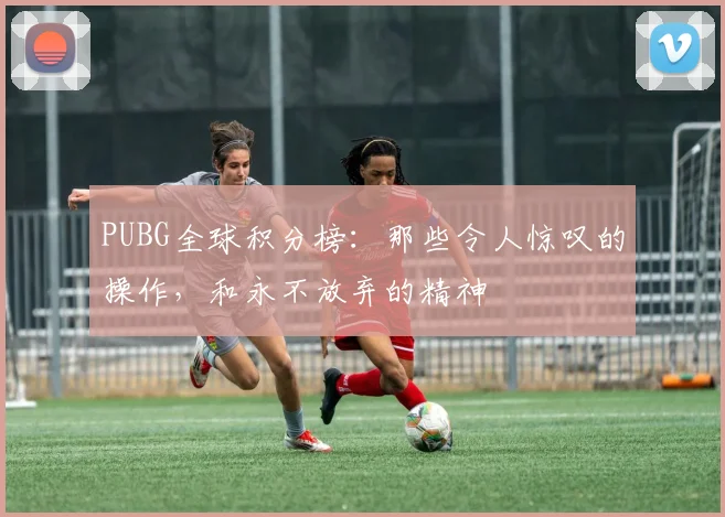 PUBG全球积分榜:那些令人惊叹的操作,和永不放弃的精神