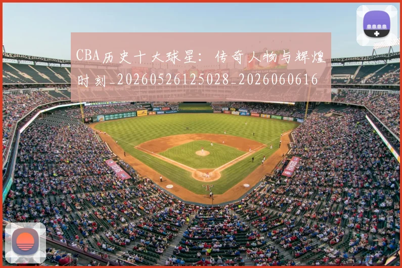 CBA历史十大球星：传奇人物与辉煌时刻_20260526125028_20260606165151