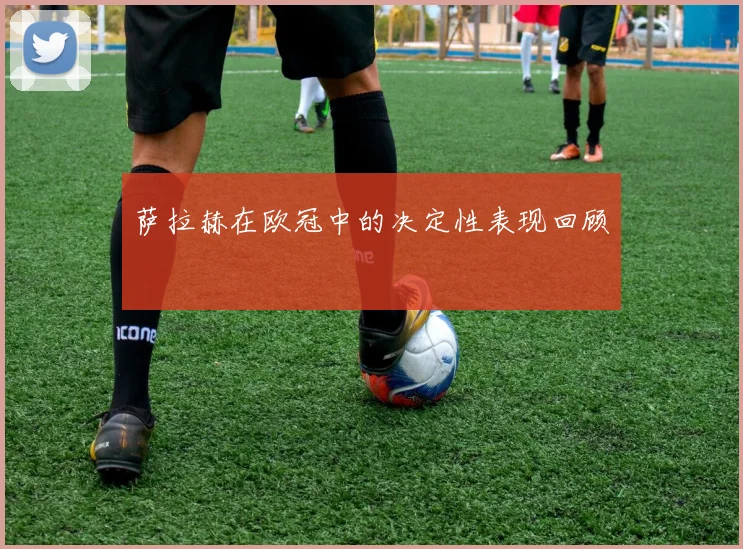 萨拉赫在欧冠中的决定性表现回顾