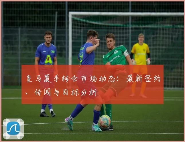 皇马夏季转会市场动态:最新签约、传闻与目标分析